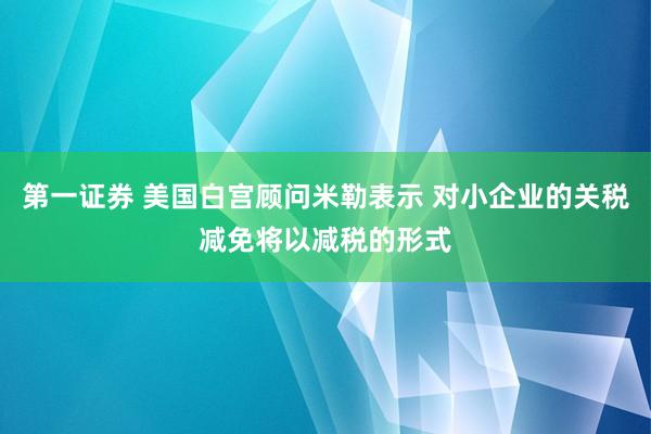 第一证券 美国白宫顾问米勒表示 对小企业的关税减免将以减税的形式