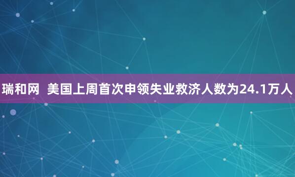 瑞和网  美国上周首次申领失业救济人数为24.1万人