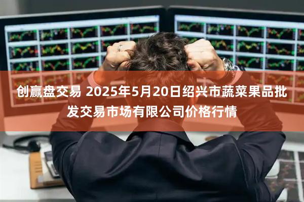 创赢盘交易 2025年5月20日绍兴市蔬菜果品批发交易市场有限公司价格行情