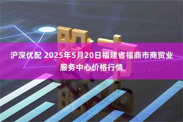 沪深优配 2025年5月20日福建省福鼎市商贸业服务中心价格行情