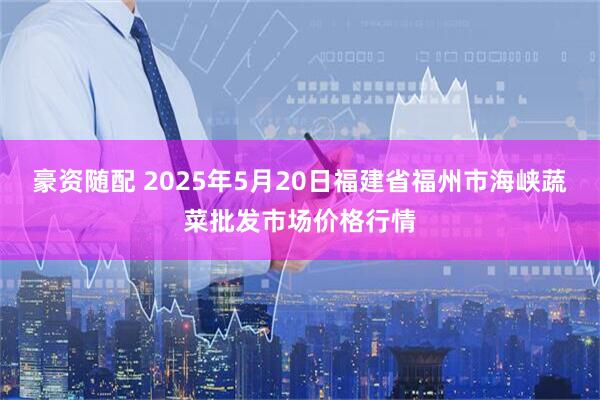 豪资随配 2025年5月20日福建省福州市海峡蔬菜批发市场价格行情