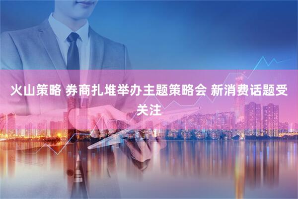 火山策略 券商扎堆举办主题策略会 新消费话题受关注