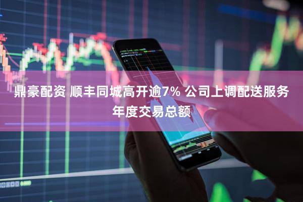鼎豪配资 顺丰同城高开逾7% 公司上调配送服务年度交易总额