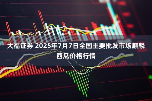大福证券 2025年7月7日全国主要批发市场麒麟西瓜价格行情
