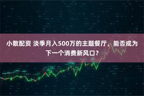 小散配资 淡季月入500万的主题餐厅，能否成为下一个消费新风口？