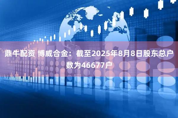鼎牛配资 博威合金：截至2025年8月8日股东总户数为46677户