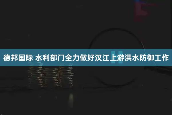 德邦国际 水利部门全力做好汉江上游洪水防御工作