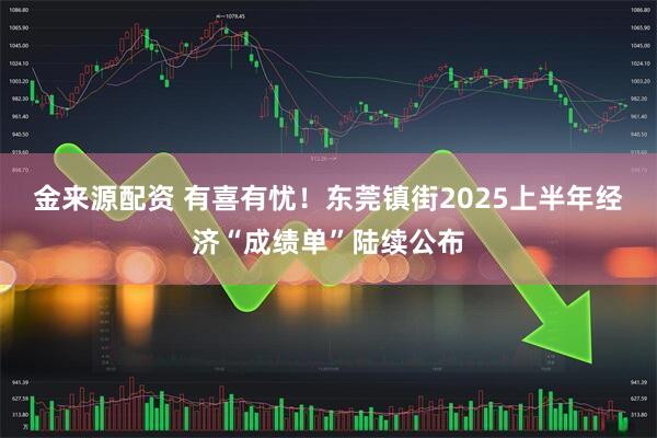 金来源配资 有喜有忧！东莞镇街2025上半年经济“成绩单”陆续公布