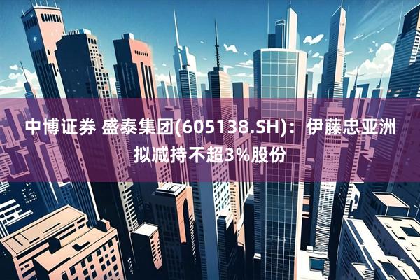 中博证券 盛泰集团(605138.SH)：伊藤忠亚洲拟减持不超3%股份
