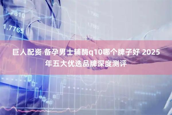 巨人配资 备孕男士辅酶q10哪个牌子好 2025年五大优选品牌深度测评