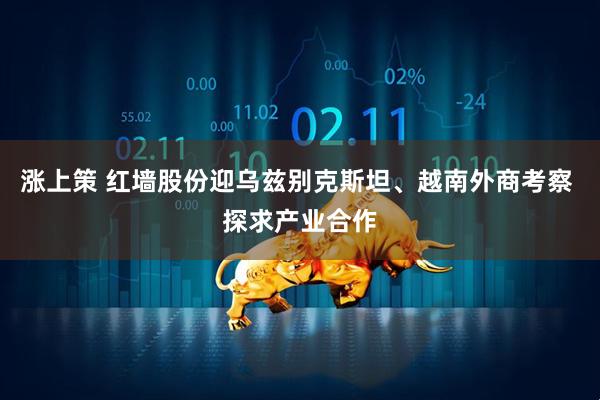 涨上策 红墙股份迎乌兹别克斯坦、越南外商考察 探求产业合作