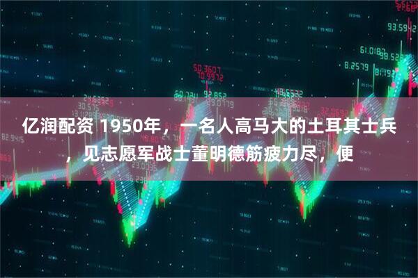 亿润配资 1950年，一名人高马大的土耳其士兵，见志愿军战士董明德筋疲力尽，便